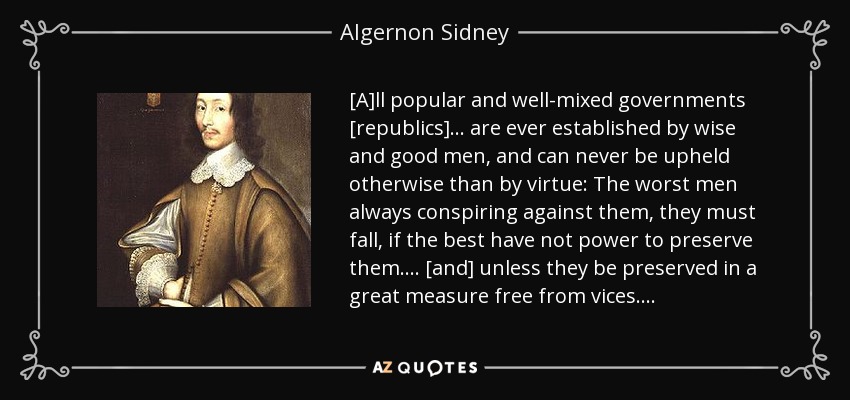 [A]ll popular and well-mixed governments [republics] . . . are ever established by wise and good men, and can never be upheld otherwise than by virtue: The worst men always conspiring against them, they must fall, if the best have not power to preserve them. . . . [and] unless they be preserved in a great measure free from vices . . . . - Algernon Sidney