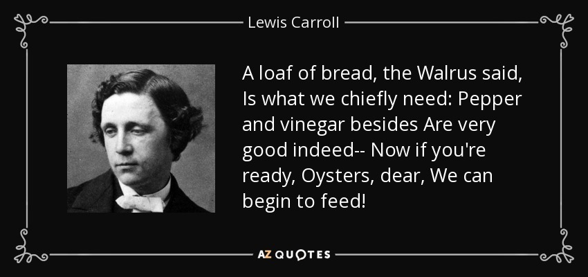A loaf of bread, the Walrus said, Is what we chiefly need: Pepper and vinegar besides Are very good indeed-- Now if you're ready, Oysters, dear, We can begin to feed! - Lewis Carroll