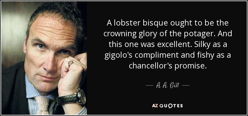 A lobster bisque ought to be the crowning glory of the potager. And this one was excellent. Silky as a gigolo's compliment and fishy as a chancellor's promise. - A. A. Gill