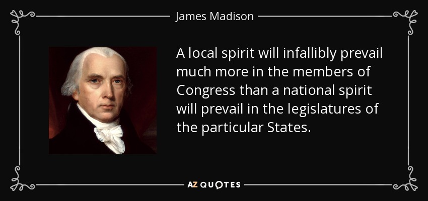A local spirit will infallibly prevail much more in the members of Congress than a national spirit will prevail in the legislatures of the particular States. - James Madison