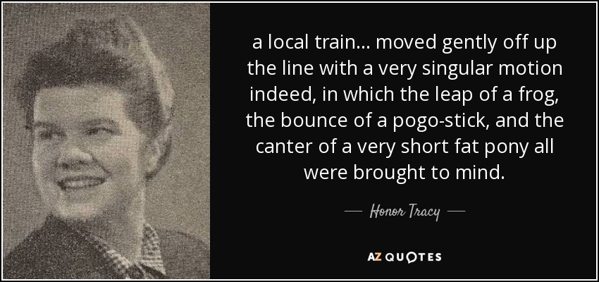 a local train ... moved gently off up the line with a very singular motion indeed, in which the leap of a frog, the bounce of a pogo-stick, and the canter of a very short fat pony all were brought to mind. - Honor Tracy