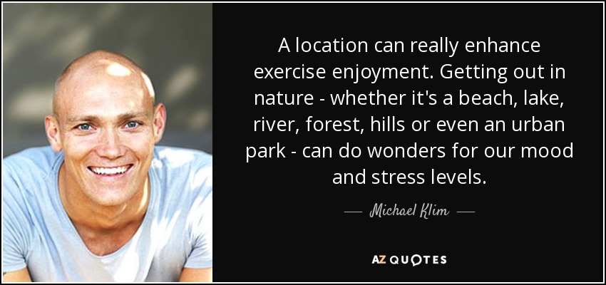 A location can really enhance exercise enjoyment. Getting out in nature - whether it's a beach, lake, river, forest, hills or even an urban park - can do wonders for our mood and stress levels. - Michael Klim