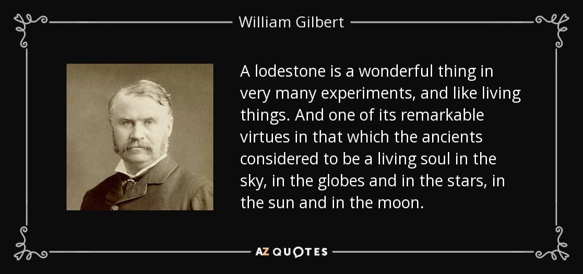 A lodestone is a wonderful thing in very many experiments, and like living things. And one of its remarkable virtues in that which the ancients considered to be a living soul in the sky, in the globes and in the stars, in the sun and in the moon. - William Gilbert