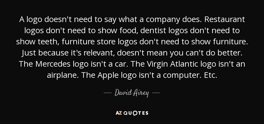 A logo doesn't need to say what a company does. Restaurant logos don't need to show food, dentist logos don't need to show teeth, furniture store logos don't need to show furniture. Just because it's relevant, doesn't mean you can't do better. The Mercedes logo isn't a car. The Virgin Atlantic logo isn't an airplane. The Apple logo isn't a computer. Etc. - David Airey