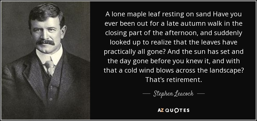 A lone maple leaf resting on sand Have you ever been out for a late autumn walk in the closing part of the afternoon, and suddenly looked up to realize that the leaves have practically all gone? And the sun has set and the day gone before you knew it, and with that a cold wind blows across the landscape? That's retirement. - Stephen Leacock