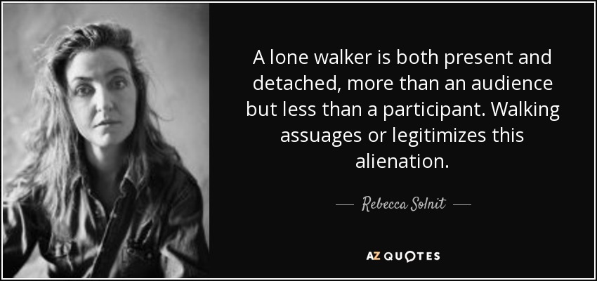 A lone walker is both present and detached, more than an audience but less than a participant. Walking assuages or legitimizes this alienation. - Rebecca Solnit