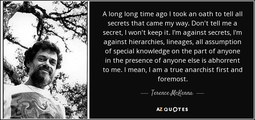 A long long time ago I took an oath to tell all secrets that came my way. Don't tell me a secret, I won't keep it. I'm against secrets, I'm against hierarchies, lineages, all assumption of special knowledge on the part of anyone in the presence of anyone else is abhorrent to me. I mean, I am a true anarchist first and foremost. - Terence McKenna