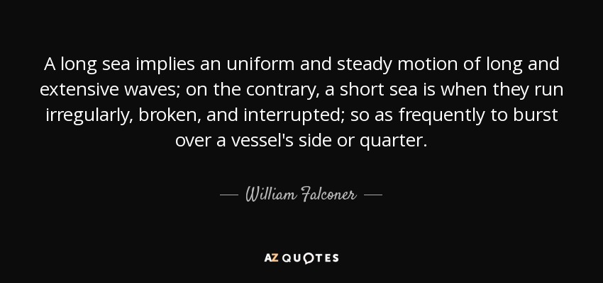 A long sea implies an uniform and steady motion of long and extensive waves; on the contrary, a short sea is when they run irregularly, broken, and interrupted; so as frequently to burst over a vessel's side or quarter. - William Falconer
