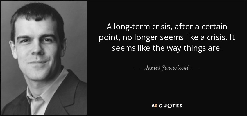 A long-term crisis, after a certain point, no longer seems like a crisis. It seems like the way things are. - James Surowiecki