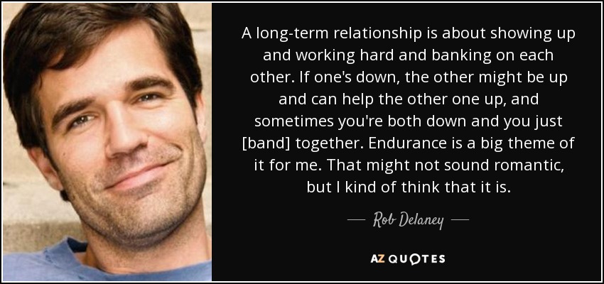 A long-term relationship is about showing up and working hard and banking on each other. If one's down, the other might be up and can help the other one up, and sometimes you're both down and you just [band] together. Endurance is a big theme of it for me. That might not sound romantic, but I kind of think that it is. - Rob Delaney