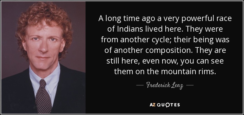 A long time ago a very powerful race of Indians lived here. They were from another cycle; their being was of another composition. They are still here, even now, you can see them on the mountain rims. - Frederick Lenz