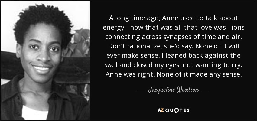 A long time ago, Anne used to talk about energy - how that was all that love was - ions connecting across synapses of time and air. Don't rationalize, she'd say. None of it will ever make sense. I leaned back against the wall and closed my eyes, not wanting to cry. Anne was right. None of it made any sense. - Jacqueline Woodson