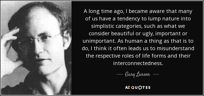 A long time ago, I became aware that many of us have a tendency to lump nature into simplistic categories, such as what we consider beautiful or ugly, important or unimportant. As human a thing as that is to do, I think it often leads us to misunderstand the respective roles of life forms and their interconnectedness. - Gary Larson