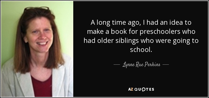 A long time ago, I had an idea to make a book for preschoolers who had older siblings who were going to school. - Lynne Rae Perkins