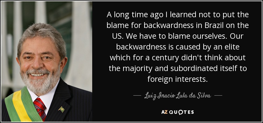 A long time ago I learned not to put the blame for backwardness in Brazil on the US. We have to blame ourselves. Our backwardness is caused by an elite which for a century didn't think about the majority and subordinated itself to foreign interests. - Luiz Inacio Lula da Silva