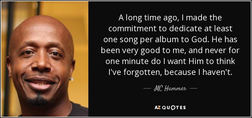 A long time ago, I made the commitment to dedicate at least one song per album to God. He has been very good to me, and never for one minute do I want Him to think I've forgotten, because I haven't. - MC Hammer