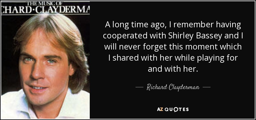 A long time ago, I remember having cooperated with Shirley Bassey and I will never forget this moment which I shared with her while playing for and with her. - Richard Clayderman