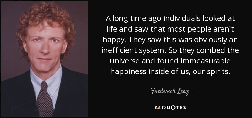 A long time ago individuals looked at life and saw that most people aren't happy. They saw this was obviously an inefficient system. So they combed the universe and found immeasurable happiness inside of us, our spirits. - Frederick Lenz