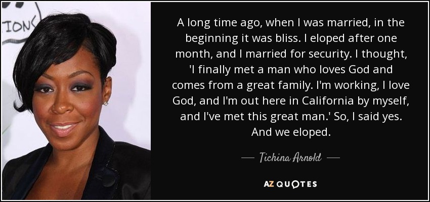 A long time ago, when I was married, in the beginning it was bliss. I eloped after one month, and I married for security. I thought, 'I finally met a man who loves God and comes from a great family. I'm working, I love God, and I'm out here in California by myself, and I've met this great man.' So, I said yes. And we eloped. - Tichina Arnold