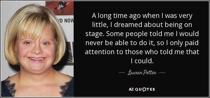 A long time ago when I was very little, I dreamed about being on stage. Some people told me I would never be able to do it, so I only paid attention to those who told me that I could. - Lauren Potter