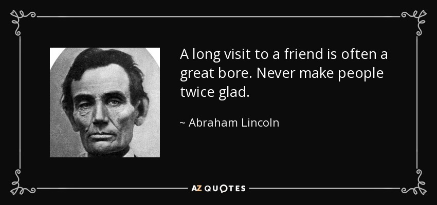 A long visit to a friend is often a great bore. Never make people twice glad. - Abraham Lincoln