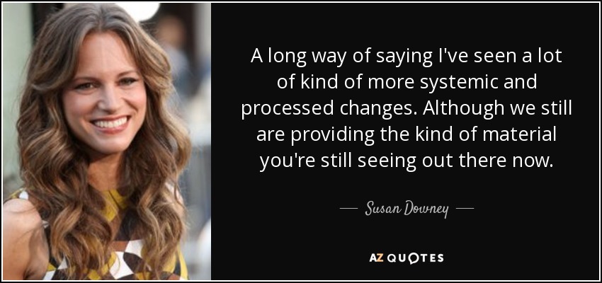 A long way of saying I've seen a lot of kind of more systemic and processed changes. Although we still are providing the kind of material you're still seeing out there now. - Susan Downey