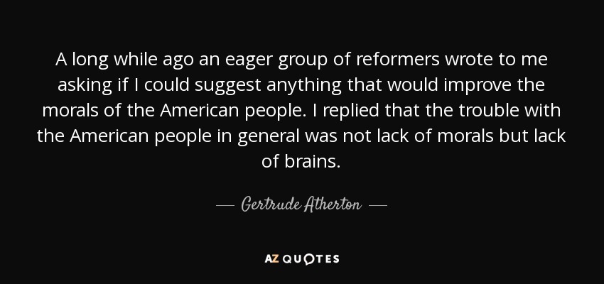 A long while ago an eager group of reformers wrote to me asking if I could suggest anything that would improve the morals of the American people. I replied that the trouble with the American people in general was not lack of morals but lack of brains. - Gertrude Atherton