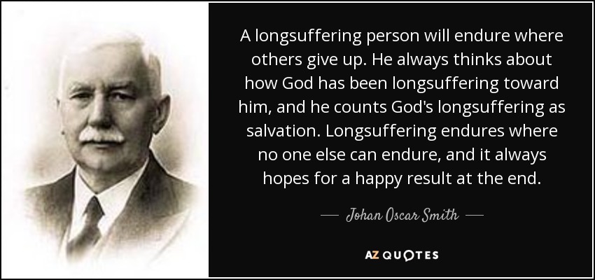 A longsuffering person will endure where others give up. He always thinks about how God has been longsuffering toward him, and he counts God's longsuffering as salvation. Longsuffering endures where no one else can endure, and it always hopes for a happy result at the end. - Johan Oscar Smith