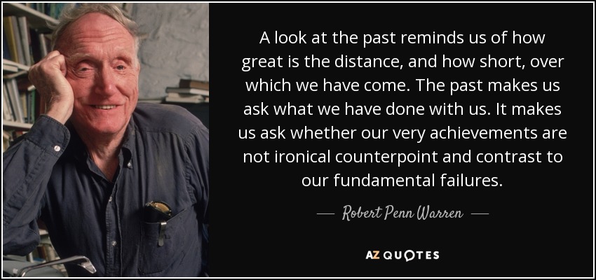 A look at the past reminds us of how great is the distance, and how short, over which we have come. The past makes us ask what we have done with us. It makes us ask whether our very achievements are not ironical counterpoint and contrast to our fundamental failures. - Robert Penn Warren