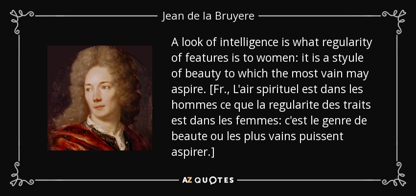 A look of intelligence is what regularity of features is to women: it is a styule of beauty to which the most vain may aspire. [Fr., L'air spirituel est dans les hommes ce que la regularite des traits est dans les femmes: c'est le genre de beaute ou les plus vains puissent aspirer.] - Jean de la Bruyere