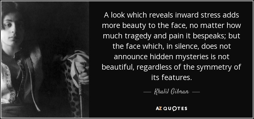 A look which reveals inward stress adds more beauty to the face, no matter how much tragedy and pain it bespeaks; but the face which, in silence, does not announce hidden mysteries is not beautiful, regardless of the symmetry of its features. - Khalil Gibran