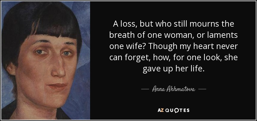 A loss, but who still mourns the breath of one woman, or laments one wife? Though my heart never can forget, how, for one look, she gave up her life. - Anna Akhmatova