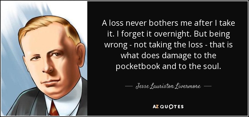 A loss never bothers me after I take it. I forget it overnight. But being wrong - not taking the loss - that is what does damage to the pocketbook and to the soul. - Jesse Lauriston Livermore