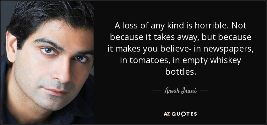 A loss of any kind is horrible. Not because it takes away, but because it makes you believe- in newspapers, in tomatoes, in empty whiskey bottles. - Anosh Irani