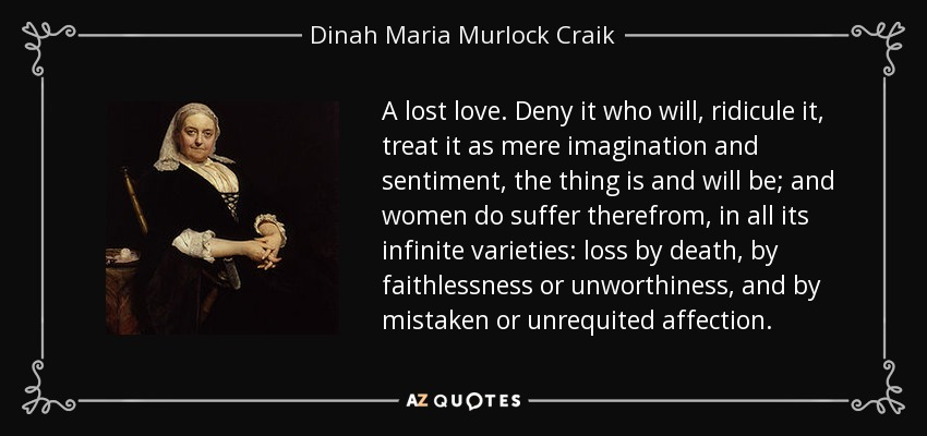 A lost love. Deny it who will, ridicule it, treat it as mere imagination and sentiment, the thing is and will be; and women do suffer therefrom, in all its infinite varieties: loss by death, by faithlessness or unworthiness, and by mistaken or unrequited affection. - Dinah Maria Murlock Craik