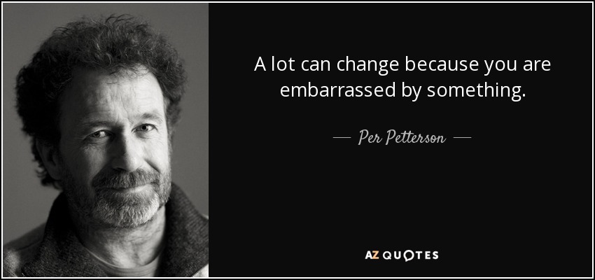 A lot can change because you are embarrassed by something. - Per Petterson