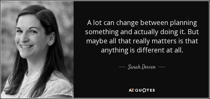 A lot can change between planning something and actually doing it. But maybe all that really matters is that anything is different at all. - Sarah Dessen