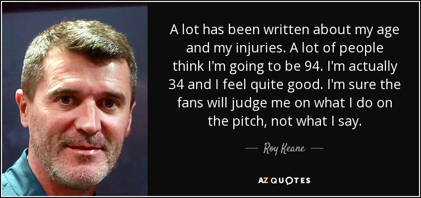 A lot has been written about my age and my injuries. A lot of people think I'm going to be 94. I'm actually 34 and I feel quite good. I'm sure the fans will judge me on what I do on the pitch, not what I say. - Roy Keane