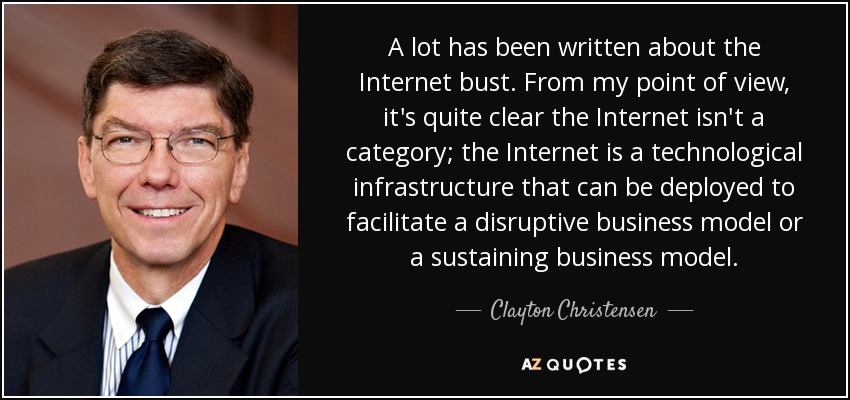 A lot has been written about the Internet bust. From my point of view, it's quite clear the Internet isn't a category; the Internet is a technological infrastructure that can be deployed to facilitate a disruptive business model or a sustaining business model. - Clayton Christensen