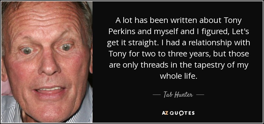 A lot has been written about Tony Perkins and myself and I figured, Let's get it straight. I had a relationship with Tony for two to three years, but those are only threads in the tapestry of my whole life. - Tab Hunter