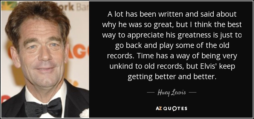 A lot has been written and said about why he was so great, but I think the best way to appreciate his greatness is just to go back and play some of the old records. Time has a way of being very unkind to old records, but Elvis' keep getting better and better. - Huey Lewis