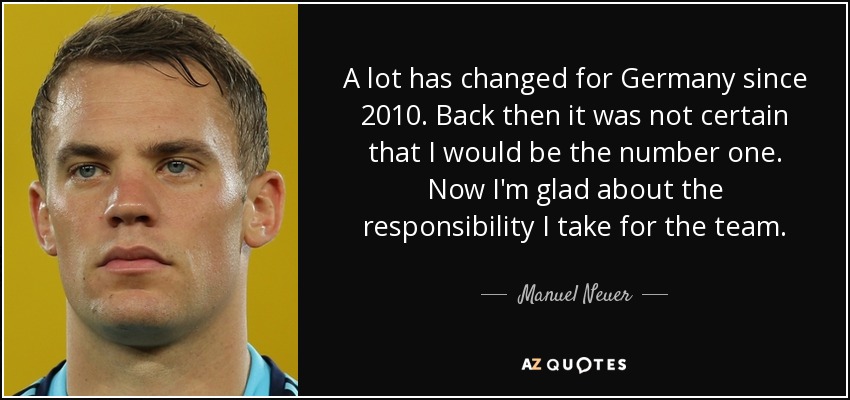 A lot has changed for Germany since 2010. Back then it was not certain that I would be the number one. Now I'm glad about the responsibility I take for the team. - Manuel Neuer