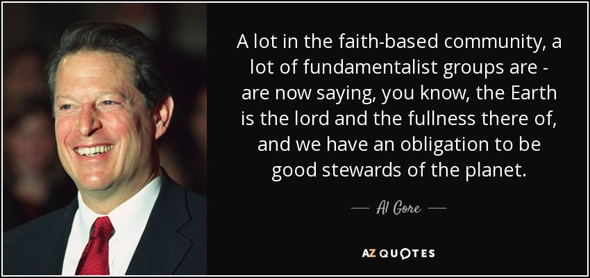 A lot in the faith-based community, a lot of fundamentalist groups are - are now saying, you know, the Earth is the lord and the fullness there of, and we have an obligation to be good stewards of the planet. - Al Gore
