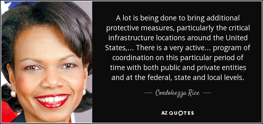 A lot is being done to bring additional protective measures, particularly the critical infrastructure locations around the United States, ... There is a very active ... program of coordination on this particular period of time with both public and private entities and at the federal, state and local levels. - Condoleezza Rice