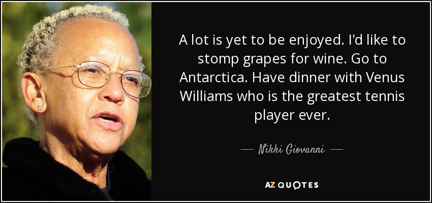 A lot is yet to be enjoyed. I'd like to stomp grapes for wine. Go to Antarctica. Have dinner with Venus Williams who is the greatest tennis player ever. - Nikki Giovanni