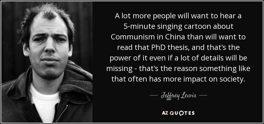 A lot more people will want to hear a 5-minute singing cartoon about Communism in China than will want to read that PhD thesis, and that's the power of it even if a lot of details will be missing - that's the reason something like that often has more impact on society. - Jeffrey Lewis