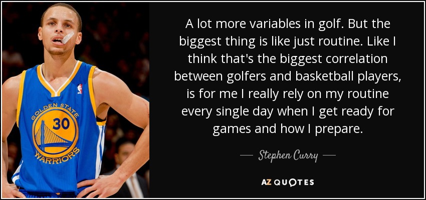 A lot more variables in golf. But the biggest thing is like just routine. Like I think that's the biggest correlation between golfers and basketball players, is for me I really rely on my routine every single day when I get ready for games and how I prepare. - Stephen Curry