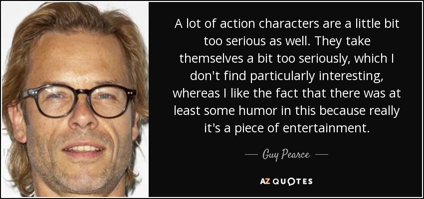 A lot of action characters are a little bit too serious as well. They take themselves a bit too seriously, which I don't find particularly interesting, whereas I like the fact that there was at least some humor in this because really it's a piece of entertainment. - Guy Pearce