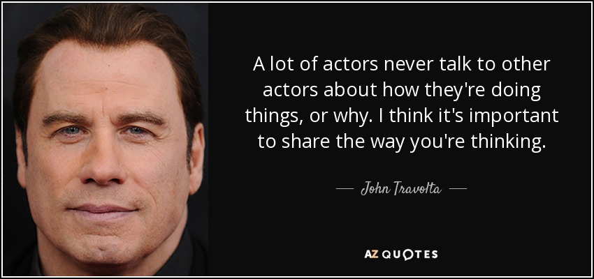 A lot of actors never talk to other actors about how they're doing things, or why. I think it's important to share the way you're thinking. - John Travolta