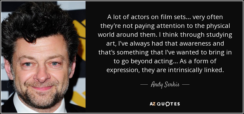 A lot of actors on film sets... very often they're not paying attention to the physical world around them. I think through studying art, I've always had that awareness and that's something that I've wanted to bring in to go beyond acting... As a form of expression, they are intrinsically linked. - Andy Serkis